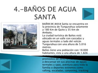 Baños de Agua Santa se encuentra en
la provincia de Tungurahua solamente
a 180 Km de Quito y 35 Km de
Ambato.
La ciudad turística de Baños está
ubicado en un valle con cascadas y
aguas termales a lado del volcán
Tungurahua con una altura de 5.016
metros.
Baños tiene una población con 18.000
habitantes, esta a una altura de 1.826
metros y posee temperaturas
promedios de 20°C. El Cantón les invita
a descansar en sus piscinas de aguas
termales y spas, aventura para toda la
familia o deportes extremos como
rafting, escaladas, canyoning, tracking
 