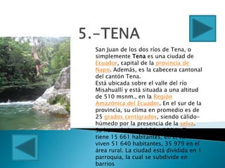 San Juan de los dos ríos de Tena, o
simplemente Tena es una ciudad de
Ecuador, capital de la provincia de
Napo. Además, es la cabecera cantonal
del cantón Tena.
Está ubicada sobre el valle del río
Misahuallí y está situada a una altitud
de 510 msnm., en la Región
Amazónica del Ecuador. En el sur de la
provincia, su clima en promedio es de
25 grados centígrados, siendo cálido-
húmedo por la presencia de la selva.
Su humedad es del 90 a 100 %. Tena
tiene 15 661 habitantes, en el cantón
viven 51 640 habitantes, 35 979 en el
área rural. La ciudad está dividida en 1
parroquia, la cual se subdivide en
barrios
 