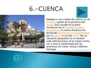 Cuenca es una ciudad del centro sur de
Ecuador, capital de la provincia del
Azuay. Está situado en la parte
meridional de la Cordillera andina
ecuatoriana; Su centro histórico fue
declarado Patrimonio de la Humanidad
por la Unesco en el año 1999. Por su
ubicación geográfica se la nombró
sede administrativa de la región centro
sur o zona 6 conformada por las
provincias de Cañar, Azuay y Morona
Santiago.
 