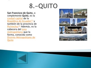 .7




San Francisco de Quito, o
simplemente Quito, es la
ciudad capital de la
República de Ecuador[1] y
también de la provincia de
Pichincha.[2] Además, es la
cabecera del área
metropolitana que la
forma, conocida como
Distrito Metropolitano de
Quito
 