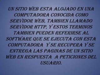 UN SITIO WEB ESTA ALOJADO EN UNA
   COMPUTADORA CONOCIDA COMO
  SERVIDOR WEB, TAMBIEN LLAMADO
  SERVIDOR HTTP, Y ESTOS TERMINOS
   TAMBIEN PUEDEN REFERIRSE AL
SOFTWARE QUE SE EJECUTA CON ESTA
 COMPUTADORA Y SE RECUPERA Y SE
  ENTREGA LAS PAGINAS DE UN SITIO
WEB EN RESPUESTA A PETICIONES DEL
              USUARIO.
 