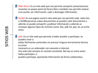 SITIOSWEB Slide Share: Es un sitio web que nos permite compartir presentaciones
recientes en power point de forma libre y también nos permite realizar
una cuenta, ver información, subir y descargar información.
Scribd: Es una pagina social o sitio web que nos permite cada cada mes
a 10.000 personas suban documentos se pueden subir documentos y
además se puede compartir y publicar información y además se
manejan algunos tipos de archivos como: doc, pdf, txt, ppt, xls, ps entre
otros.
wiki: Es un sitio web que permite a todos acceder y participar; se
pueden crear o
editar fácilmente contenidos sin precisar ninguna herramienta técnica.
Lo único
necesario es un ordenador con conexión a Internet.
Una wiki está siempre en revisión constante. No hay un único autor;
todos participan, o
pueden participar, aportando información de forma colaborativa.
 