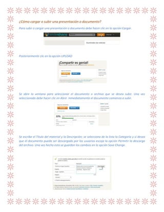 ¿Cómo cargar o subir una presentación o documento?
Para subir o cargar una presentación o documento debe hacer clic en la opción Cargar.

Posteriormente clic en la opción UPLOAD

Se abre la ventana para seleccionar el documento o archivo que se desea subir. Una vez
seleccionado debe hacer clic en Abrir. Inmediatamente el documento comienza a subir.

Se escribe el Título del material y la Descripción; se selecciona de la lista la Categoría y si desea
que el documento pueda ser descargado por los usuarios escoja la opción Permitir la descarga
del archivo. Una vez hecho esto se guardan los cambios en la opción Save Change.

 