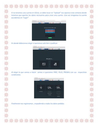 Si no tenemos una cuenta en ISSUU, se debe tocar en “Upload” nos aparece esta ventana donde
tenemos que aportar los datos necesarios para crear una cuenta. Una vez tengamos la cuenta
accedemos en “Login”

En donde deberemos elegir si queremos solo leer o publicar.

Al elegir lo que vamos a hacer vemos si queremos FREE, PLUS, PREMIU con sus respectivas
condiciones.

Finalmente nos registramos , respodiendo a todos los datos pedidos.

 