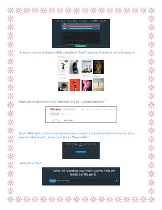 Al encontrase en la página ISSUU a través de “login” aparece la ventana con este aspecto:

Para subir un documento PDF hacemos click en “Upload Document”

Ya en ISSUU seleccionamos las opciones para compartir la publicación(Comentarios, votos,
permitir “download”...) hacemos click en “Upload file”

Subiendo archivo

 