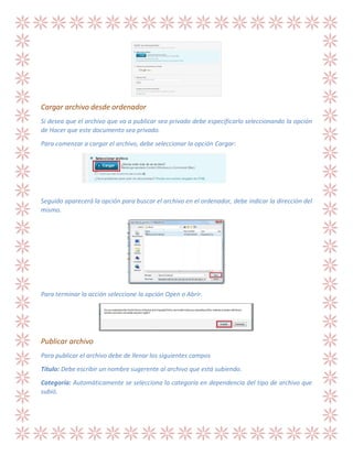 Cargar archivo desde ordenador
Si desea que el archivo que va a publicar sea privado debe especificarlo seleccionando la opción
de Hacer que este documento sea privado.
Para comenzar a cargar el archivo, debe seleccionar la opción Cargar:

Seguido aparecerá la opción para buscar el archivo en el ordenador, debe indicar la dirección del
mismo.

Para terminar la acción seleccione la opción Open o Abrir.

Publicar archivo
Para publicar el archivo debe de llenar los siguientes campos
Título: Debe escribir un nombre sugerente al archivo que está subiendo.
Categoría: Automáticamente se selecciona la categoría en dependencia del tipo de archivo que
subió.

 