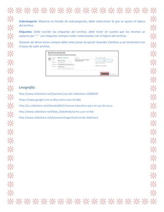 Subcategoría: Muestra un listado de subcategorías, debe seleccionar la que se ajuste al tópico
del archivo.
Etiquetas: Debe escribir las etiquetas del archivo, debe tener en cuenta que las mismas se
separan por “,”. Las etiquetas siempre están relacionadas con el tópico del archivo.
Después de llenar estos campos debe seleccionar la opción Guardar Cambios y así terminará con
el paso de subir archivo.

Linografía:
http://www.slideshare.net/jlquinter/uso-del-slideshare-15896925
https://www.google.com.ec/#q=como+usar+Scribd
http://es.slideshare.net/elenalta0612/manual-educativo-para-el-uso-de-issuu
http://www.slideshare.net/Naty_Rebolledo/como-usar-scribd
http://www.slideshare.net/lalunaesmilugar/tutorial-de-slideshare

 