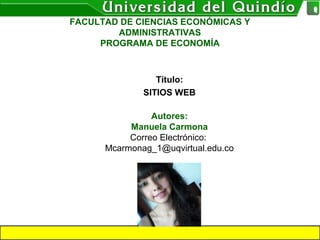Título:
SITIOS WEB
Autores:
Manuela Carmona
Correo Electrónico:
Mcarmonag_1@uqvirtual.edu.co
FACULTAD DE CIENCIAS ECONÓMICAS Y
ADMINISTRATIVAS
PROGRAMA DE ECONOMÍA
 