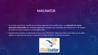 MAILINATOR
• es un sitio sumamente sencillo que te ofrece algo que tiene mucho valor: una dirección de correo
electrónico desechable. No necesitas registrarte y puedes usar la bandeja de entrada que te de la gana,
las cuales se crean cuando un correo llega a ellas.
• Simplemente inventas una dirección, la das y vas a MaIlinator. Ideal para todos esos sitios que te piden
ingresar tu dirección de correo, o registrarte y luego te llenan tu bandeja de spam.
 
