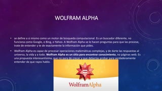 WOLFRAM ALPHA
• se define a si mismo como un motor de búsqueda computacional. Es un buscador diferente, no
funciona como Google, o Bing, o Yahoo. A Wolfram Alpha se le hacen preguntas para que las procese,
trate de entender y te de exactamente la información que pides.
• Wolfram Alpha es capaz de procesar operaciones matemáticas complejas, y de darte las respuestas al
universo, la vida y a todo. Wolfram Alpha es un sitio para encontrar conocimiento, no páginas web. Es
una propuesta interesantísima, que no para de crecer y que deberías probar para verdaderamente
entender de que rayos hablo.
 