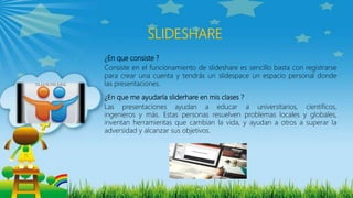 ¿En que consiste ?
Consiste en el funcionamiento de slideshare es sencillo basta con registrarse
para crear una cuenta y tendrás un slidespace un espacio personal donde
las presentaciones.
¿En que me ayudaría sliderhare en mis clases ?
Las presentaciones ayudan a educar a universitarios, científicos,
ingenieros y más. Estas personas resuelven problemas locales y globales,
inventan herramientas que cambian la vida, y ayudan a otros a superar la
adversidad y alcanzar sus objetivos.
SLIDESHARE
 