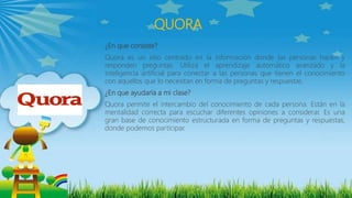 QUORA
¿En que consiste?
Quora es un sitio centrado en la información donde las personas hacen y
responden preguntas. Utiliza el aprendizaje automático avanzado y la
inteligencia artificial para conectar a las personas que tienen el conocimiento
con aquellos que lo necesitan en forma de preguntas y respuestas.
¿En que ayudaría a mi clase?
Quora permite el intercambio del conocimiento de cada persona. Están en la
mentalidad correcta para escuchar diferentes opiniones a considerar. Es una
gran base de conocimiento estructurada en forma de preguntas y respuestas,
donde podemos participar.
 