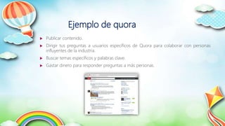 Ejemplo de quora
 Publicar contenido.
 Dirigir tus preguntas a usuarios específicos de Quora para colaborar con personas
influyentes de la industria.
 Buscar temas específicos y palabras clave.
 Gastar dinero para responder preguntas a más personas.
 