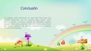 Conclusión
Las paginas web constituyen un sitio web. Este tema nos
permite interactuar con los usuarios para opinar sobre
diversos temas o archivos subidos de diferentes lugares.
Gracias a estos sitios podemos estar en contacto con el resto
del mundo además nos permite informarnos y obtener
nuevos conocimientos.
 