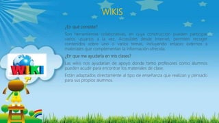 WIKIS
¿En qué consiste?
Son herramientas colaborativas, en cuya construcción pueden participar
varios usuarios a la vez. Accesibles desde Internet, permiten recoger
contenidos sobre uno o varios temas, incluyendo enlaces externos a
materiales que complementan la información ofrecida.
¿En que me ayudaría en mis clases?
Las wikis nos ayudarían de apoyo donde tanto profesores como alumnos
pueden acudir para encontrar los materiales de clase.
Están adaptados directamente al tipo de enseñanza que realizan y pensado
para sus propios alumnos.
 