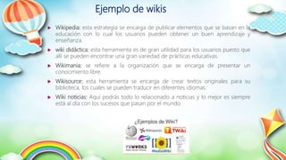 Ejemplo de wikis
 Wikipedia: esta estrategia se encarga de publicar elementos que se basan en la
educación con lo cual los usuarios pueden obtener un buen aprendizaje y
enseñanza.
 wiki didáctica: esta herramienta es de gran utilidad para los usuarios puesto que
allí se pueden encontrar una gran variedad de prácticas educativas.
 Wikimania: se refiere a la organización que se encarga de presentar un
conocimiento libre.
 Wikisource: esta herramienta se encarga de crear textos originales para su
biblioteca, los cuales se pueden traducir en diferentes idiomas.
 Wiki noticias: Aquí podrás todo lo relacionado a noticias y lo mejor es siempre
está al día con los sucesos que pasan por el mundo
 