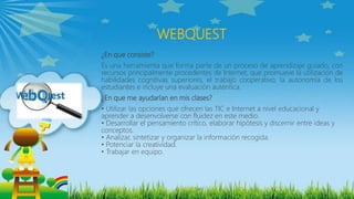 WEBQUEST
¿En que consiste?
Es una herramienta que forma parte de un proceso de aprendizaje guiado, con
recursos principalmente procedentes de Internet, que promueve la utilización de
habilidades cognitivas superiores, el trabajo cooperativo, la autonomía de los
estudiantes e incluye una evaluación auténtica.
¿En que me ayudarían en mis clases?
• Utilizar las opciones que ofrecen las TIC e Internet a nivel educacional y
aprender a desenvolverse con fluidez en este medio.
• Desarrollar el pensamiento crítico, elaborar hipótesis y discernir entre ideas y
conceptos.
• Analizar, sintetizar y organizar la información recogida.
• Potenciar la creatividad.
• Trabajar en equipo.
 