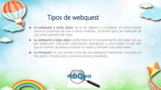 Tipos de webquest
 La webquest a corto plazo: es la de adquirir y completar el conocimiento
sobre el contenido de una o varias materias. Se diseña para ser realizada de
uno a tres períodos de clase.
 La webquest a largo plazo: profundiza en el procesamiento del saber, ya sea
por deducción, inducción, clasificación, abstracción u otro medio. Es por ello
que el número de tareas a realizar es mayor y también más elaboradas.
 La miniquest: Es una versión corta de una webquest tradicional, resumida en
tres pasos: introducción o escenario, tarea y resultado.
 