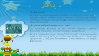 SCRIBD
¿En que consiste?
Es una red social que le permite a 10 millones de usuarios cada mes, publicar,
compartir, construir, comentar, distribuir y encontrar documentos en múltiples
formatos de textos como: doc, pdf, txt, ppt, xls,(Adobe postcript) y lit (Lector de
ebooks de Microsoft).
¿En que me ayudaría slidershare en mis clases?
Las aplicaciones educativas de este software colaborativo permiten
beneficiarse a los alumnos en mayor medida que a los profesores.
La parte negativa de este gran "almacén" de in formación los alumnos pueden
hacer un mal uso, y en lugar de usar esos trabajos o documentos que
aparecen en la web para documentarse o bien enriquecer sus propias
producciones.
 