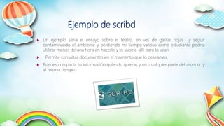 Ejemplo de scribd
 Un ejemplo seria el ensayo sobre el teatro, en ves de gastar hojas y seguir
contaminando el ambiente y perdiendo mi tiempo valioso como estudiante podría
utilizar menos de una hora en hacerlo y lo subiría allí para lo vean.
 Permite consultar documentos en el momento que lo deseamos.
 Puedes compartir tu información quien tu quieras y en cualquier parte del mundo y
al mismo tiempo .
 