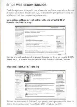SITIOS WEB RECOMENDADOS
Desde los siguientes sitios podrá estar al tanto de las últimas novedades referentes
al mundo de las bases de daros con SQL, entrenamiento para perfeccionarse y ma-
terial conceptual para entender sus fundamentos.

www.microsoft.com/tec hnetl pro dtec hno 11sq 1/2 0051
downloads/books. mspx
                                                                                                                                                                                             •..~ ,~...,
                                                                                                                                                                                                ..•.........




          _.
          ~ •••._...;.J~l
          .0...., .••...-.:_

          ._~
          ,-.¡•..•....• -
           •••••••••   ltt<>n
                                             _ •.
                                             SOL. sever



                                             ;~c_
                                                      ~;        ,.,.. ,~,.:-
                                                         ••••.-· .•••.• ••••.••••
                                                            .        _,
                                                                                   2005                Bccks OnUne


                                                                              _-,,-..,,¡"'--'"'SQl,""""I •.••..•.•.•.
                                                                             n-•. ...,¡'w              '"~'''        lC"T1'1




          ._.
          Con,"","",
          .....•...••.•..
                                             "'• .o:>J.oo_.
                                             .•...,..¡~.,,,-.
                                             •
                                               "'
                                                 ¡r,< ••••

                                                   _   _.•
                                                           .
                                                                __

                                             ·'_d •. .•• _ ..•..• ~.;.,
                                                              ,.""· ...•
                                                                 ....
                                                                                   "'~"          •••      '" •••••       _w""'_ •....."
                                                                                                                                                                          toQ$.



          ,.••....••.•....
          A~""~'ll< •• "•.•••

          l_C"'.,~                           .~""'_,                                      .•... """"        •......"....,,""'.
          .••. •••_5'
            00'10                    •••'"   •
                                                 __
                                                 A ••••.•••••         _""'--''''
                                                                                      ...,.""'~"·'¡,.·"l"... •.••.•••.•••• ....,..¡. ..•.••.•.•••- .
                                                                              •..•••.••...••.               •••••    _
                                                                                                                        d.,l4. ~ ....__'
                                                                                                                               ••• ~.-....''''           ••••• ~~,                                  ••.• ,


                 I~_- ~--_
          .!!f.""'--~._.

                                             .~-.... ?""~
                                                    s.v_'~.~" o"'"
                                                "'.r ••".
                                             ~Q•••        <:n'••• ~.
                                             ,••_,,,.,,.<IlI.""'
                                                                     l •••••••••• ' ••.~~ICl"II
                                                              .•••••••••
                                                                      """"L.,,.<¡l ,,~JO~~,,
                                                                                 ••••.•
                                                                                                                     ,.."_= ~~~..___-,                        ••.•••••• " •••.••••••
                                                                                                                                                                     •••
                                                                                                                                                                       _~"""~~oI
                                                                                                                                                                                        _     ; ••.•.• ~
                                                                                                                                                                                                     ,       •••••••••••..•...••••••
                                                                                                                                                                                                                ••••
                                                                                                                                                                                                                   _
                                                                                                                                                                                                                                       _   11
                                                                                                                                                                                                                            .••••••.••.•••••••••

                                                                                                                                                                                                                       óD¡"", •••
                                                                                                                                                                                                                               ----


Sitio de Microsoft desde donde se pueden descargar los libros en pantalla de SQL
Server 2005. Un material muy interesante como fuente de consulta. Gratuito.


www.microsoft.com/l                                                                ea rning



                                                                                                ~Qtr< ID. M.l'i<.fI?!Pn¡.A.:II"~' •• olUult&lAlIiIlI>
                                                                                                liIu.>X1:.>-l.J:U' •••• H1Ir.AH.d ..                          O,,'II!~-".
                                                                                                ¡"" •••        "'q~      ~~"" ••.• •••
                                                                                                                                _                '.n.(.""I( •••
                                                                                                                                                              J ••    J

                                                                                                                                                                                                                 ,'ltCPMcmeetSlle




           __, ri'
           '''' •......••...•..
             n __            •
                                                                                                                                                                                                               •
            00 ••.•••••
            _.
            •.....•.•
                          ""'000
                 II_~,..,..
                                   u••••
                                                                     ~ ..,.,...••..........•. ",_..-"",~...".,..•. _"""",." .•.•
                                                                     J.t:v:.d"""I'li"'I.""".l'<!ll<t<~;LQw..!:""-m
                                                                           "'¡""'*"'-f",,,,_, ••.• _.
                                                                     ~•••.•••                     l           .                                                                                                i '
                          .                                          "~I:ltLIIlO:...u.~IJíIo'..llII~
                                                                                                                                                                                                               ,AI'l(ITrelnin&
          ..•.•....•....,.""                                         .•••• .oII0/b.I~""'
                                                                         _                                           ••••• "" ••••• "" •••••
                                                                                                                                           ,_.,                            ••••••••
                                                                                                                                                                                  ...,."';    ••••
                                                                                                                                                                                                 ~,,.




           "-
                                                  ~          ••••••         ,,_      ..•• ,. , •• ,,,,,,"                'O.' ,ql.o:, •.• """ •• r••...•••. _              .!Io-.•.••.••..••• " •.• ,,~ .
                                             .....::-...-:
                                                        ~vio,,."
                                                               •••••••• ~,...-_~_,
                                                                      ~                                                                                  •••••
                                                                                                                                                            ,._           •••"'""","'_ •••••••••.••
          "--"' ..•••..•                                             ~ •••.•.•••.•••"••.o...,..""' •••••.••. •..
                                                                              'r·'                       _
          ".,.. ..•                                                  ~<Jo"" •.•••.~•• '~.u._~
                                                                                         t     -                    •.....>II.1;fl»>:U.'tf:l
                                                                     _     ••••••• ""'."'> .•.•• .., ••..•••••• rl""",•••..• "". ~_"""YI>wI~;".QIlf.
           '"'-""",
           c""_·~._                                                  ~""<i"' ••••~'),.•••• "1OOl




Sitio de entrenamienro de Microsoft, que permite descargar conrenidos sobre las
nuevas herramientas, como Visual Studio 2005 y SQL Server 2005.
 