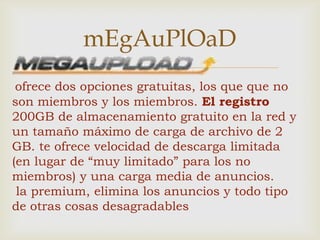 mEgAuPlOaD
               
 ofrece dos opciones gratuitas, los que que no
son miembros y los miembros. El registro
200GB de almacenamiento gratuito en la red y
un tamaño máximo de carga de archivo de 2
GB. te ofrece velocidad de descarga limitada
(en lugar de “muy limitado” para los no
miembros) y una carga media de anuncios.
 la premium, elimina los anuncios y todo tipo
de otras cosas desagradables
 