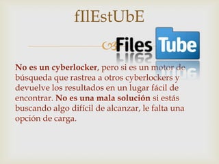 fIlEstUbE
                       
No es un cyberlocker, pero si es un motor de
búsqueda que rastrea a otros cyberlockers y
devuelve los resultados en un lugar fácil de
encontrar. No es una mala solución si estás
buscando algo difícil de alcanzar, le falta una
opción de carga.
 