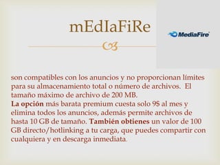 mEdIaFiRe
                    
son compatibles con los anuncios y no proporcionan límites
para su almacenamiento total o número de archivos. El
tamaño máximo de archivo de 200 MB.
La opción más barata premium cuesta solo 9$ al mes y
elimina todos los anuncios, además permite archivos de
hasta 10 GB de tamaño. También obtienes un valor de 100
GB directo/hotlinking a tu carga, que puedes compartir con
cualquiera y en descarga inmediata.
 