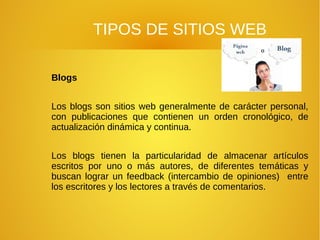 TIPOS DE SITIOS WEB
Blogs
Los blogs son sitios web generalmente de carácter personal,
con publicaciones que contienen un orden cronológico, de
actualización dinámica y continua.
Los blogs tienen la particularidad de almacenar artículos
escritos por uno o más autores, de diferentes temáticas y
buscan lograr un feedback (intercambio de opiniones) entre
los escritores y los lectores a través de comentarios.
 