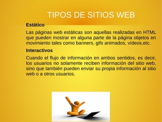 TIPOS DE SITIOS WEB
Estático
Las páginas web estáticas son aquellas realizadas en HTML
que pueden mostrar en alguna parte de la página objetos en
movimiento tales como banners, gifs animados, vídeos,etc.
Interactivos
Cuando el flujo de información en ambos sentidos, es decir,
los usuarios no solamente reciben información del sitio web,
sino que también pueden enviar su propia información al sitio
web o a otros usuarios.
 