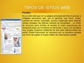 TIPOS DE SITIOS WEB
Portales
Es un sitio web que en su página principal permite el acceso a
múltiples secciones que, por lo general, son foros, chats,
cuentas de correo, buscador, acceso registrado para obtener
ciertas ventajas, las últimas noticias de actualidad… un sinfín
de recursos para brindar al usuario la mejor experiencia de
búsqueda para una temática en particular o para una temática
muy amplia. Estamos hablando de dos tipos diferenciados de
portal: Portal Horizontal, se reconoce por su temática variada
con el fin de captar el mayor tráfico de internautas posible.
 