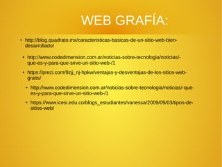 WEB GRAFÍA:
● http://blog.quadrato.mx/caracteristicas-basicas-de-un-sitio-web-bien-
desarrollado/
● http://www.codedimension.com.ar/noticias-sobre-tecnologia/noticias/-
que-es-y-para-que-sirve-un-sitio-web-/1
● https://prezi.com/9zjj_nj-hpkw/ventajas-y-desventajas-de-los-sitios-web-
gratis/
● http://www.codedimension.com.ar/noticias-sobre-tecnologia/noticias/-que-
es-y-para-que-sirve-un-sitio-web-/1
● https://www.icesi.edu.co/blogs_estudiantes/vanessa/2009/09/03/tipos-de-
sitios-web/
 