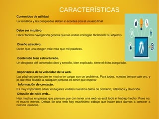 CARACTERÍSTICAS
Contenidos de utilidad
La temática y las búsquedas deben ir acordes con el usuario final
Debe ser intuitivo.
Hacer fácil la navegación genera que las visitas consigan fácilmente su objetivo.
Diseño atractivo.
Dicen que una imagen vale más que mil palabras.
Contenido bien estructurado.
Un desglose del contenido claro y sencillo, bien explicado, tiene el éxito asegurado.
Importancia de la velocidad de la web.
Las páginas que tardan en mucho en cargar son un problema. Para todos, nuestro tiempo vale oro, y
lo que más fastidia a cualquier persona es tener que esperar
Información de contacto.
Es muy importante situar en lugares visibles nuestros datos de contacto, teléfonos y dirección.
Difusión del sitio web...
Hay muchas empresas que piensan que con tener una web ya está todo el trabajo hecho. Pues no,
ni mucho menos. Detrás de una web hay muchísimo trabajo que hacer para darnos a conocer a
nuevos usuarios.
 