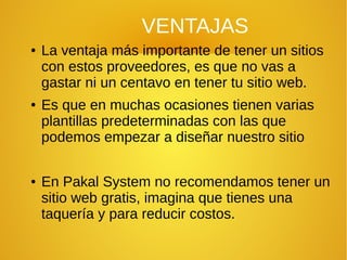 VENTAJAS
● La ventaja más importante de tener un sitios
con estos proveedores, es que no vas a
gastar ni un centavo en tener tu sitio web.
● Es que en muchas ocasiones tienen varias
plantillas predeterminadas con las que
podemos empezar a diseñar nuestro sitio
● En Pakal System no recomendamos tener un
sitio web gratis, imagina que tienes una
taquería y para reducir costos.
 