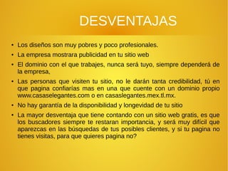 DESVENTAJAS
● Los diseños son muy pobres y poco profesionales.
● La empresa mostrara publicidad en tu sitio web
● El dominio con el que trabajes, nunca será tuyo, siempre dependerá de
la empresa,
● Las personas que visiten tu sitio, no le darán tanta credibilidad, tú en
que pagina confiarías mas en una que cuente con un dominio propio
www.casaselegantes.com o en casaslegantes.mex.tl.mx.
● No hay garantía de la disponibilidad y longevidad de tu sitio
● La mayor desventaja que tiene contando con un sitio web gratis, es que
los buscadores siempre te restaran importancia, y será muy difícil que
aparezcas en las búsquedas de tus posibles clientes, y si tu pagina no
tienes visitas, para que quieres pagina no?
 