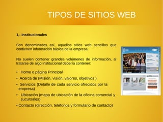 TIPOS DE SITIOS WEB
1,- Institucionales
Son denominados así, aquellos sitios web sencillos que
contienen información básica de la empresa.
No suelen contener grandes volúmenes de información, al
tratarse de algo institucional debería contener:
●
Home o página Principal
●
Acerca de (Misión, visión, valores, objetivos )
●
Servicios (Detalle de cada servicio ofrecidos por la
empresa)
●
Ubicación (mapa de ubicación de la oficina comercial y
sucursales)
●
Contacto (dirección, teléfonos y formulario de contacto)
 