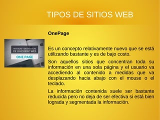 TIPOS DE SITIOS WEB
OnePage
Es un concepto relativamente nuevo que se está
utilizando bastante y es de bajo costo.
Son aquellos sitios que concentran toda su
información en una sola página y el usuario va
accediendo al contenido a medidas que va
desplazando hacia abajo con el mouse o el
teclado.
La información contenida suele ser bastante
reducida pero no deja de ser efectiva si está bien
lograda y segmentada la información.
 