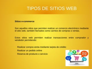 TIPOS DE SITIOS WEB
Sitios e-commerce
Son aquellos sitios que permiten realizar un comercio electrónico mediante
el sitio web, también llamados como carritos de compras o ventas.
Estos sitios web permiten realizar transacciones entre comprador y
vendedor permitiendo:
Realizar compra-venta mediante tarjeta de crédito
Realizar un pedido online
Reserva de producto o servicio
 