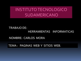 INSTITUTO TECNOLOGICO
        SUDAMERICANO

TRABAJO DE:
              HERRAMIENTAS INFORMATICAS

NOMBRE: CARLOS MORA

TEMA : PAGINAS WEB Y SITIOS WEB.
 
