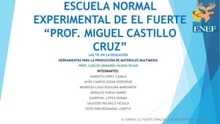 ESCUELA NORMAL
EXPERIMENTAL DE EL FUERTE
“PROF. MIGUEL CASTILLO
CRUZ”LAS TIC EN LA EDUCACIÓN
HERRAMIENTAS PARA LA PRODUCCIÓN DE MATERIALES MULTIMEDIA
PROF. CARLOS ARMANDO OCHOA VÉJAR
INTEGRANTES:
ARMENTA LÓPEZ CAMILA
AYÓN CAMPOS DIGNA VERENISSE
MENDOZA LUGO ROSAURA MARGARITA
MORALES FARÍAS MARIO
SANDOVAL LÓPEZ NORMA
SAUCEDO PACHECO YESSICA
SOTO PIÑA ROSANGEL LISBETH
EL SABINO, EL FUERTE SINALOA, A 09 DE NOVIEMBRE DE 2015
 