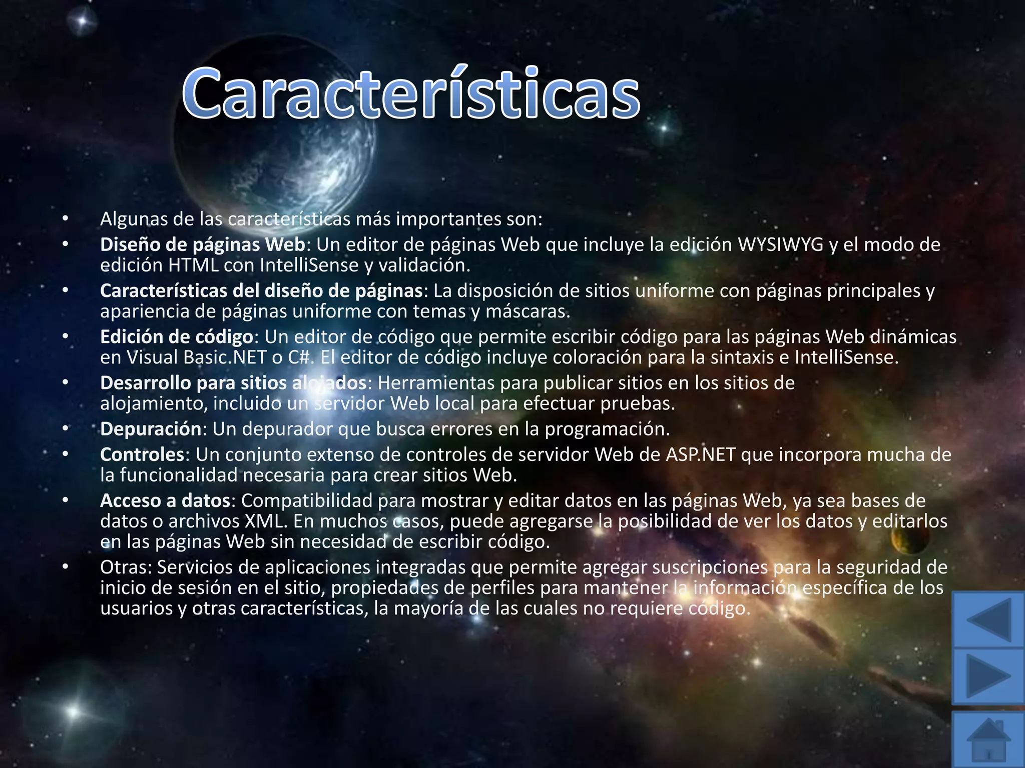 CaracterísticasAlgunas de las características más importantes son:Diseño de páginas Web: Un editor de páginas Web que incluye la edición WYSIWYG y el modo de edición HTML con IntelliSense y validación. Características del diseño de páginas: La disposición de sitios uniforme con páginas principales y apariencia de páginas uniforme con temas y máscaras. Edición de código: Un editor de código que permite escribir código para las páginas Web dinámicas en Visual Basic.NET o C#. El editor de código incluye coloración para la sintaxis e IntelliSense. Desarrollo para sitios alojados: Herramientas para publicar sitios en los sitios de alojamiento, incluido un servidor Web local para efectuar pruebas. Depuración: Un depurador que busca errores en la programación. Controles: Un conjunto extenso de controles de servidor Web de ASP.NET que incorpora mucha de la funcionalidad necesaria para crear sitios Web. Acceso a datos: Compatibilidad para mostrar y editar datos en las páginas Web, ya sea bases de datos o archivos XML. En muchos casos, puede agregarse la posibilidad de ver los datos y editarlos en las páginas Web sin necesidad de escribir código. Otras: Servicios de aplicaciones integradas que permite agregar suscripciones para la seguridad de inicio de sesión en el sitio, propiedades de perfiles para mantener la información específica de los usuarios y otras características, la mayoría de las cuales no requiere código. 