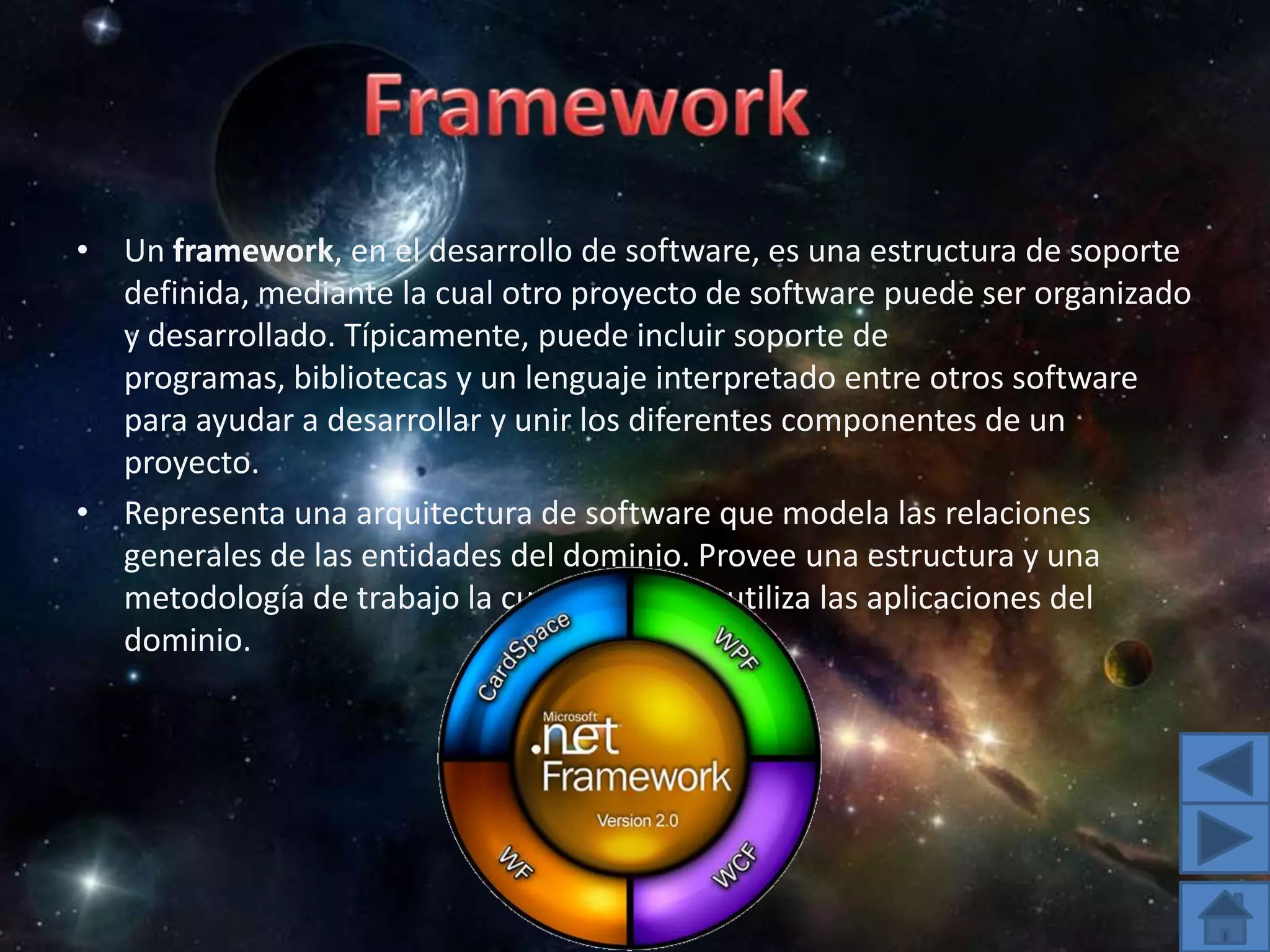 Un framework, en el desarrollo de software, es una estructura de soporte definida, mediante la cual otro proyecto de software puede ser organizado y desarrollado. Típicamente, puede incluir soporte de programas, bibliotecas y un lenguaje interpretado entre otros software para ayudar a desarrollar y unir los diferentes componentes de un proyecto.Representa una arquitectura de software que modela las relaciones generales de las entidades del dominio. Provee una estructura y una metodología de trabajo la cual extiende o utiliza las aplicaciones del dominio.Framework