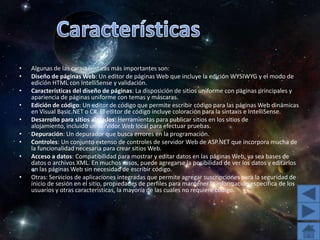 CaracterísticasAlgunas de las características más importantes son:Diseño de páginas Web: Un editor de páginas Web que incluye la edición WYSIWYG y el modo de edición HTML con IntelliSense y validación. Características del diseño de páginas: La disposición de sitios uniforme con páginas principales y apariencia de páginas uniforme con temas y máscaras. Edición de código: Un editor de código que permite escribir código para las páginas Web dinámicas en Visual Basic.NET o C#. El editor de código incluye coloración para la sintaxis e IntelliSense. Desarrollo para sitios alojados: Herramientas para publicar sitios en los sitios de alojamiento, incluido un servidor Web local para efectuar pruebas. Depuración: Un depurador que busca errores en la programación. Controles: Un conjunto extenso de controles de servidor Web de ASP.NET que incorpora mucha de la funcionalidad necesaria para crear sitios Web. Acceso a datos: Compatibilidad para mostrar y editar datos en las páginas Web, ya sea bases de datos o archivos XML. En muchos casos, puede agregarse la posibilidad de ver los datos y editarlos en las páginas Web sin necesidad de escribir código. Otras: Servicios de aplicaciones integradas que permite agregar suscripciones para la seguridad de inicio de sesión en el sitio, propiedades de perfiles para mantener la información específica de los usuarios y otras características, la mayoría de las cuales no requiere código. 