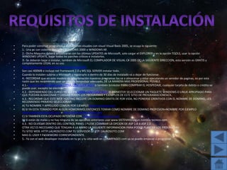 REQISITOS PROGRAMACION VISUAL WEB DEVELOPER 2005 Para poder construir programas o aplicaciones visuales con visual Visual Basic 2005, se ocupa lo siguiente: 1.- Una pc con sistema operativo WINDOWS 2000 o WINDOWS XP. 2.- Dicha Maquina deberá actualizarse con los últimos UPDATES de Microsoft, solo cargar el EXPLORER y en la opción TOOLS, usar la opción WINDOWS UPDATE, bajar todos los parches críticos e instalarlos. 3.- Se deberán bajar e instalar, también de Microsoft EL COMPILADOR DE VISUAL C# 2005 DE LA SIGUIENTE DIRECCION, esta versión es GRATIS y completamente LEGAL en su uso. http://msdn.microsoft.com/vstudio/express/vwd/Son casi 400MB e incluye net framework 2.0 y MS SQL SERVER instalar todo. Cuando lo instalen subirse a Microsoft y registrarlo o dentro de 30 días de instalado va a dejar de funcionar. 4.- RECORDAR que en este modelo de programación nuestros programas los va a almacenar y estar ejecutando un servidor de paginas, es por esta razón que les recomiendo usar un sitio de hospedaje adecuado, DE LA MANERA MAS PROFESIONAL POSIBLE. 4.1.- Recomiendo Ampliamente LYPHA.COM CLICK AQUI o también brinkster PARA COMPRAR EL HOSPEDAJE, cualquier tarjeta de debito o crédito se puede usar, excepto las electrón** 4.2.- DEPENDIENDO DEL CURSO YA SEA EN LYPHA.COM CLICK AQUI O BRINKSTER SELECCIONAR UN PAQUETE WINDOWS O LINUX APROPIADO PARA QUE PUEDAN ALMACENAR Y CARGAR TODOS LOS PROGRAMAS Y EJEMPLOS DE ESTE SITIO DE PROGRAMACIONFACIL. 4.3.- RECORDAR QUE ESTE WEB HOSTING INCLUYE UN DOMINIO GRATIS DE POR VIDA, NO PONERSE CREATIVOS CON EL NOMBRE DE DOMINIO, LES RECOMIENDO PRIMERO SELECCIONAR: A) TU NOMBRE Y APPELLIDO COMUN POR EJEMPLO www.laurosoto.comB) SI YA ESTA TOMADO POR ALGUN HOMONIMO, ENTONCES TOMAR COMO NOMBRE DE DOMINO PROFESION+NOMBRE POR EJEMPLO www.ingenierolaurosoto.com o www.licenciadolaurosoto.comC) SI TAMBIEN ESTA OCUPADO INTENTAR CON www.sistemaslaurosoto.comD) Si están de malas y no hay ninguna de las opciones anteriores usar www.SISTEMAS+algun nombre tecnico.com 4.3.- NO OLVIDAR DENTRO DEL CONTROL PANEL ( PLESK ) CAMBIAR LA OPCION DE ASP 1.0 A ASP 2.0 OTRA VEZ ES NECESARIO QUE TENGAN A LA MANO LA SIGUIENTE INFORMACION PARA PODER PLANTAR LOS PROGRAMAS: TU SITIO WEB: HTTP:LAUROSOTO.COM TU SERVIDOR DE FTP: LAUROSOTO.COM MAS EL USER Y PASWWORD CORRESPONDIENTE. 5.- Ya con el web developer instalado en tu pc y tu sitio web en LUNARPAGES com ya se puede empezar a programar. Requisitos de instalación