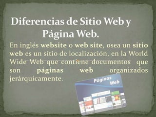 En inglés website o web site, osea un sitio
web es un sitio de localización, en la World
Wide Web que contiene documentos que
son      páginas      web       organizados
jerárquicamente .
 
