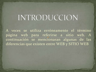 A veces se utiliza erróneamente el término
página web para referirse a sitio web. A
continuación se mencionaran algunas de las
diferencias que existen entre WEB y SITIO WEB
 