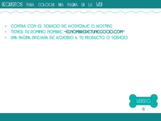 REQUISITOS para colocar una pagina en la WEB

•
•
•

Contar con el servicio de hospedaje o hosting
Tener tu dominio nombre “elnombredetunegocio.com”
Una pagina diseñada de acuerdo a tu producto o servicio

 