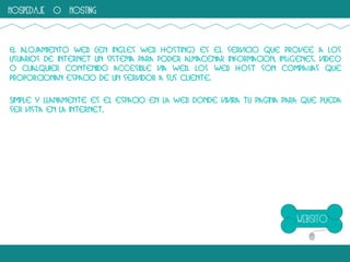 hospedaje o hosting

El alojamiento web (en ingles web hosting) es el servicio que provee a los
usuarios de internet un sistema para poder almacenar informacion, imágenes, video
o cualquier contenido accesible via web. Los web host son compañias que
proporcionan espacio de un servidor a sus cliente.
Simple y llanamente es el espacio en la web donde vivira tu pagina para que pueda
ser vista en la internet,

 