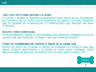 FAQS

¿Que otro gasto habra adicional a la pagina?
El hosting y dominio se renuevan generalmente hasta pasado un año dependiendo
del contrato que se tenga con su proveedor. En cuanto a la página solamente
que se requiera de actualizaciones o modificaciones que impliquen una nueva
cotizacion
Necesito tener computadora
No necesariamente, aunque es recomendable para mantener comunicación con tus
clientes, para que monitores tu pagina y para que optimices recursos

Como se comunicaran mis clientes a travEs de la pAgina web
Dentro del diseño de tu pagina se incluye un formulario de contacto para que
envien correos directamente a tu buzon, asi como datos generales como
direccion, mapas de ubicacion, telefonos, chat en linea, redes sociales, etc.

 