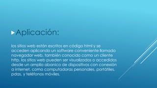 los sitios web están escritos en código html y se
acceden aplicando un software conveniente llamado
navegador web, también conocido como un cliente
http. los sitios web pueden ser visualizados o accedidos
desde un amplio abanico de dispositivos con conexión
a internet, como computadoras personales, portátiles,
pdas, y teléfonos móviles.
Aplicación:
 
